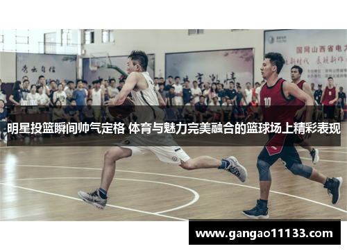 明星投篮瞬间帅气定格 体育与魅力完美融合的篮球场上精彩表现
