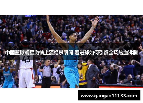 中国篮球明星激情上演绝杀瞬间 看进球如何引爆全场热血沸腾