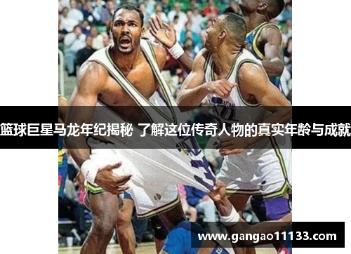 篮球巨星马龙年纪揭秘 了解这位传奇人物的真实年龄与成就
