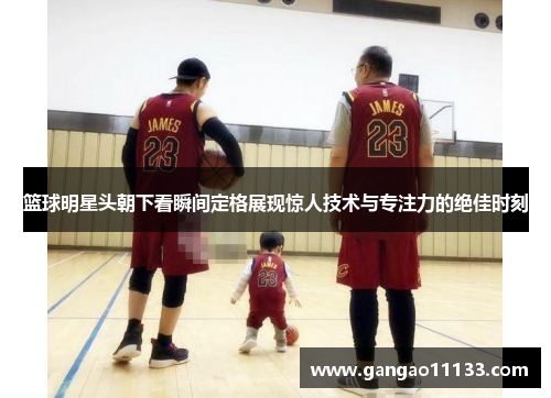 篮球明星头朝下看瞬间定格展现惊人技术与专注力的绝佳时刻