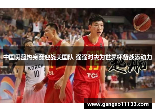 中国男篮热身赛迎战美国队 强强对决为世界杯备战添动力