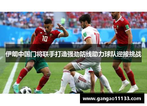 伊朗中国门将联手打造强劲防线助力球队迎接挑战